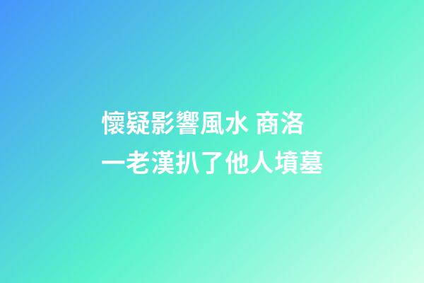 懷疑影響風水 商洛一老漢扒了他人墳墓